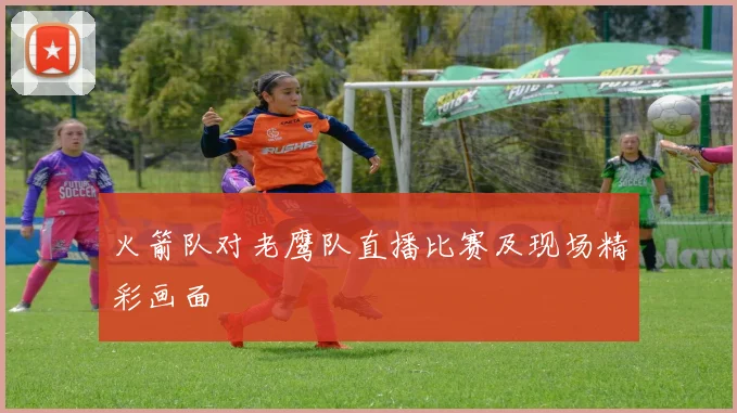 火箭队对老鹰队直播比赛及现场精彩画面