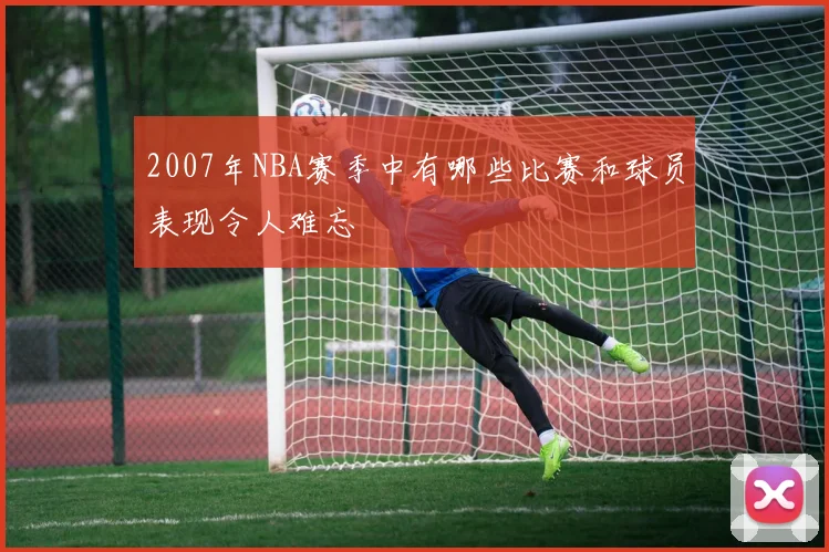 2007年NBA赛季中有哪些比赛和球员表现令人难忘