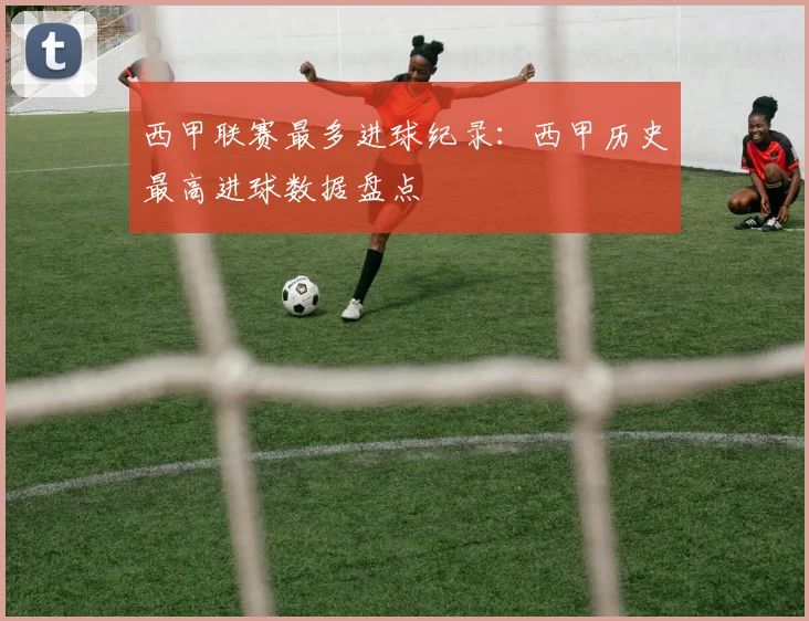 西甲联赛最多进球纪录：西甲历史最高进球数据盘点