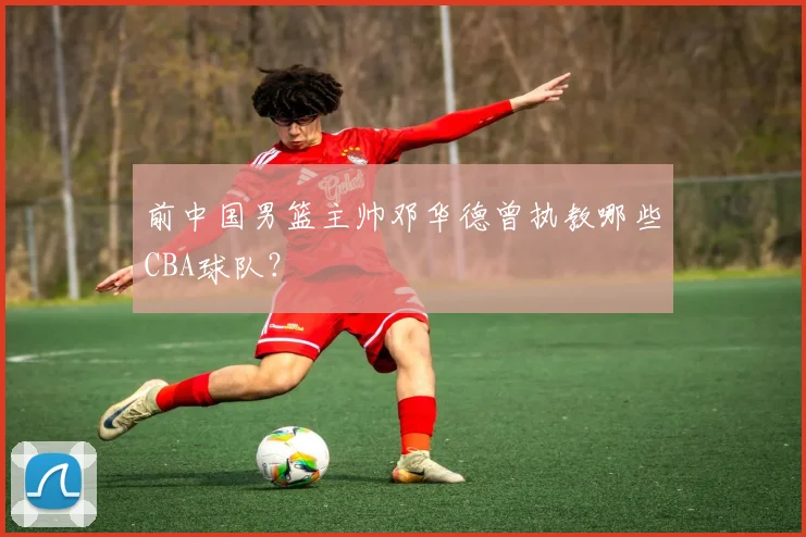 前中国男篮主帅邓华德曾执教哪些CBA球队？