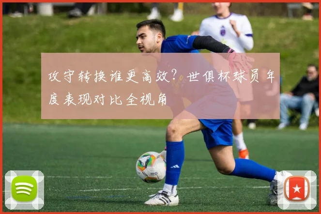 攻守转换谁更高效？世俱杯球员年度表现对比全视角