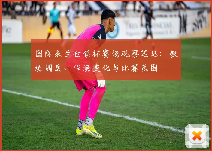 国际米兰世俱杯赛场观察笔记：教练调度、临场变化与比赛氛围