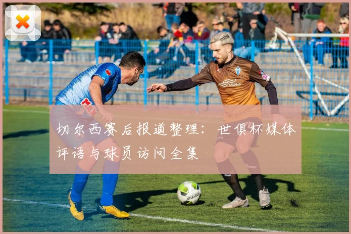 切尔西赛后报道整理：世俱杯媒体评语与球员访问全集
